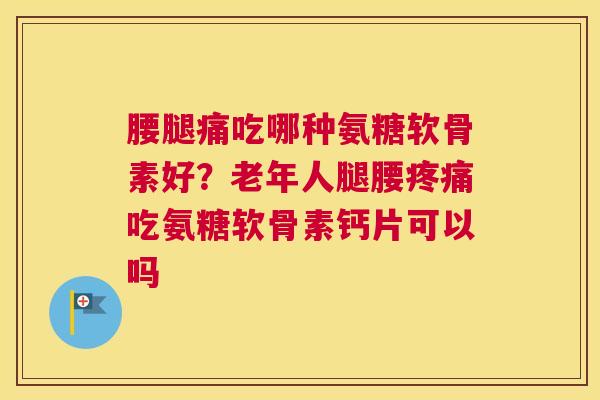 腰腿痛吃哪种氨糖软骨素好？老年人腿腰疼痛吃氨糖软骨素钙片可以吗