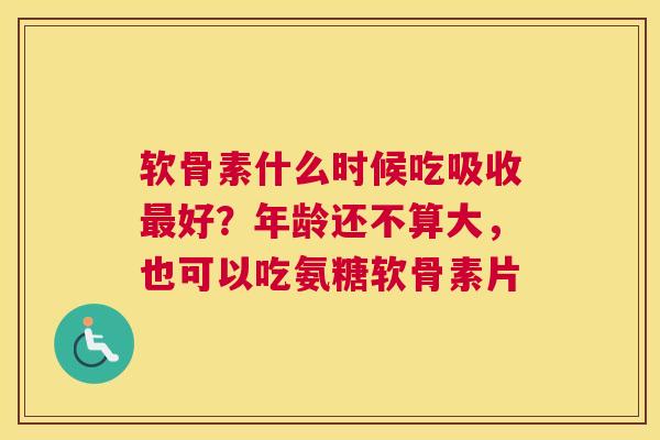 软骨素什么时候吃吸收最好？年龄还不算大，也可以吃氨糖软骨素片