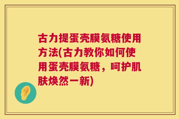 古力提蛋壳膜氨糖使用方法(古力教你如何使用蛋壳膜氨糖，呵护肌肤焕然一新)