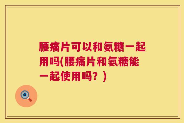 腰痛片可以和氨糖一起用吗(腰痛片和氨糖能一起使用吗？)