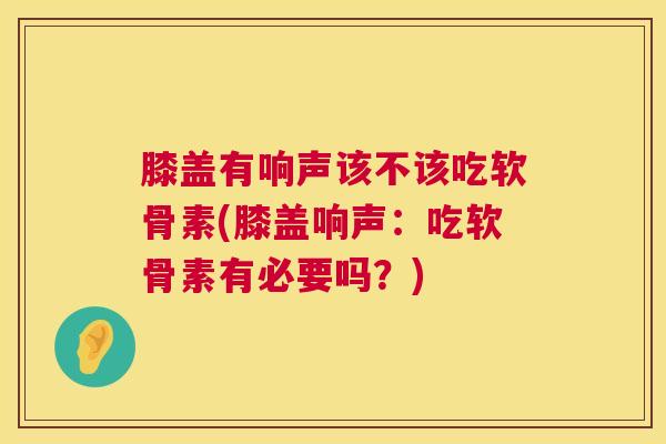 膝盖有响声该不该吃软骨素(膝盖响声：吃软骨素有必要吗？)