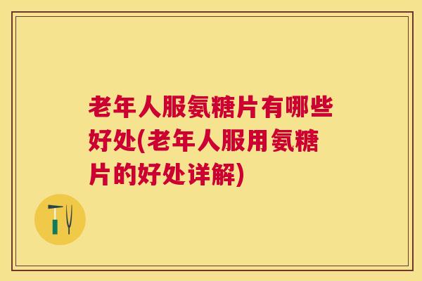 老年人服氨糖片有哪些好处(老年人服用氨糖片的好处详解)