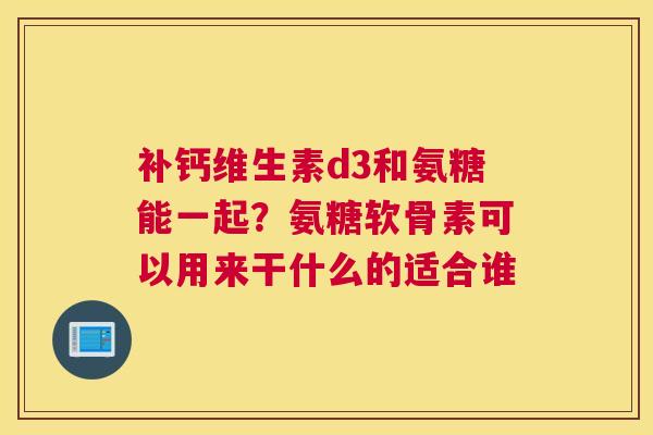 补钙维生素d3和氨糖能一起？氨糖软骨素可以用来干什么的适合谁