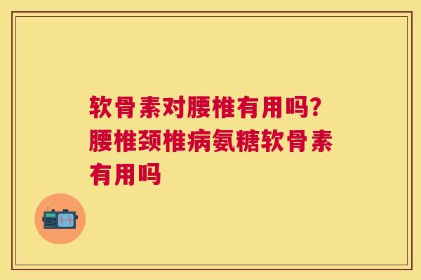 软骨素对腰椎有用吗？腰椎颈椎病氨糖软骨素有用吗