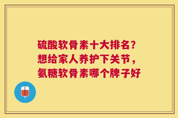 硫酸软骨素十大排名？想给家人养护下关节，氨糖软骨素哪个牌子好