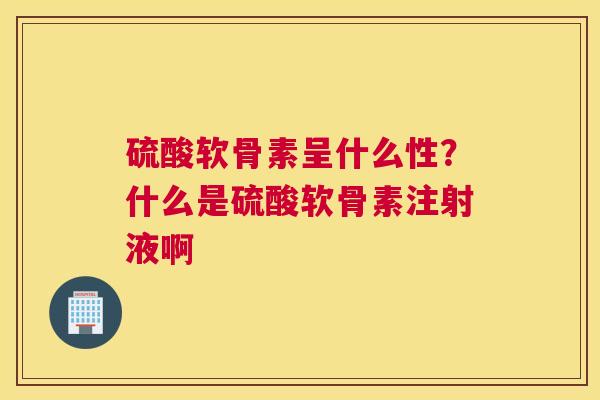 硫酸软骨素呈什么性？什么是硫酸软骨素注射液啊
