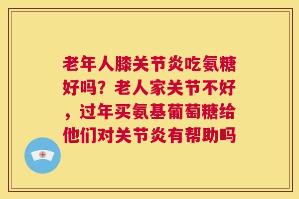 老年人膝关节炎吃氨糖好吗？老人家关节不好，过年买氨基葡萄糖给他们对关节炎有帮助吗