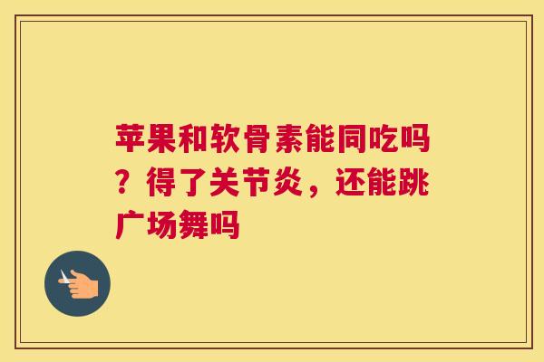 苹果和软骨素能同吃吗？得了关节炎，还能跳广场舞吗