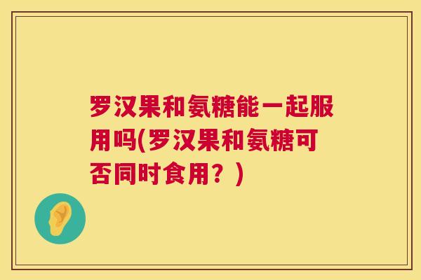 罗汉果和氨糖能一起服用吗(罗汉果和氨糖可否同时食用？)