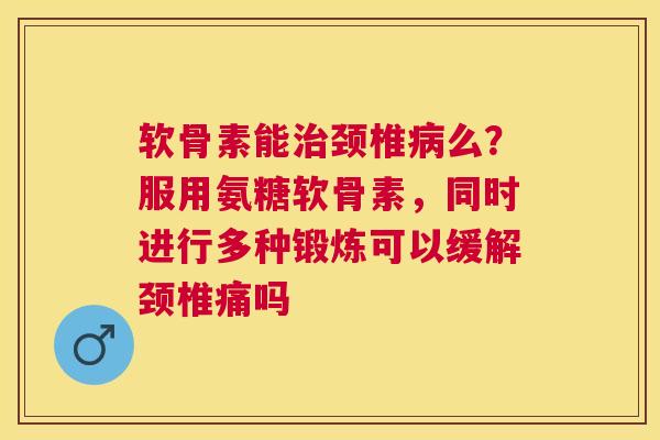 软骨素能治颈椎病么？服用氨糖软骨素，同时进行多种锻炼可以缓解颈椎痛吗