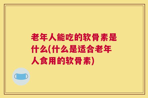 老年人能吃的软骨素是什么(什么是适合老年人食用的软骨素)