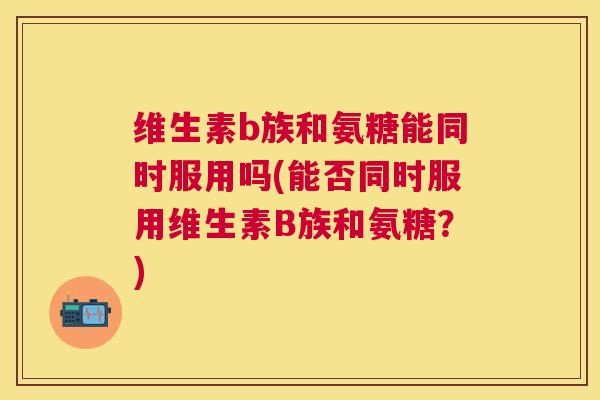 维生素b族和氨糖能同时服用吗(能否同时服用维生素B族和氨糖？)