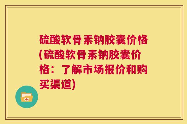 硫酸软骨素钠胶囊价格(硫酸软骨素钠胶囊价格：了解市场报价和购买渠道)