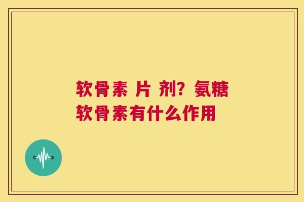 软骨素 片 剂？氨糖软骨素有什么作用