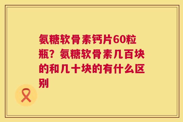 氨糖软骨素钙片60粒瓶？氨糖软骨素几百块的和几十块的有什么区别