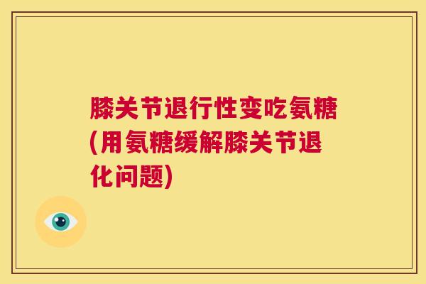 膝关节变吃氨糖(用氨糖缓解膝关节退化问题) 膝关节变吃氨糖(用氨糖缓解膝关节退化问题)