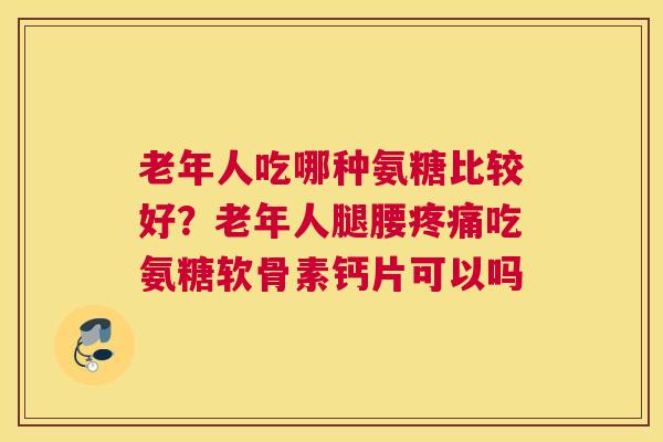 老年人吃哪种氨糖比较好？老年人腿腰疼痛吃氨糖软骨素钙片可以吗