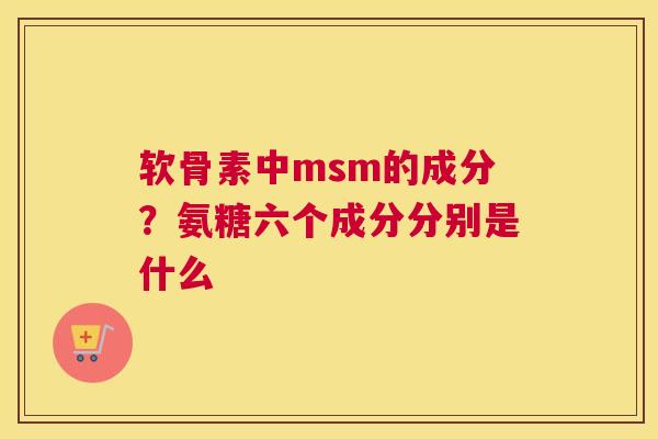 软骨素中msm的成分？氨糖六个成分分别是什么