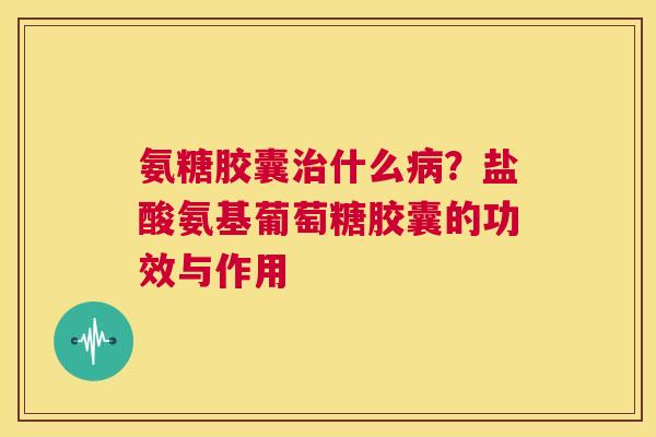 氨糖胶囊治什么病？盐酸氨基葡萄糖胶囊的功效与作用