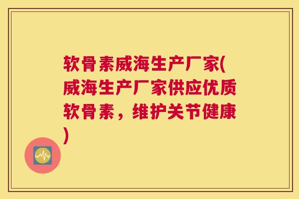 软骨素威海生产厂家(威海生产厂家供应优质软骨素，维护关节健康)