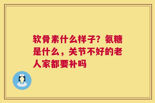 软骨素什么样子？氨糖是什么，关节不好的老人家都要补吗