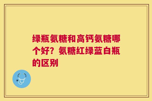 绿瓶氨糖和高钙氨糖哪个好？氨糖红绿蓝白瓶的区别