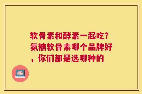 软骨素和酵素一起吃？氨糖软骨素哪个品牌好，你们都是选哪种的