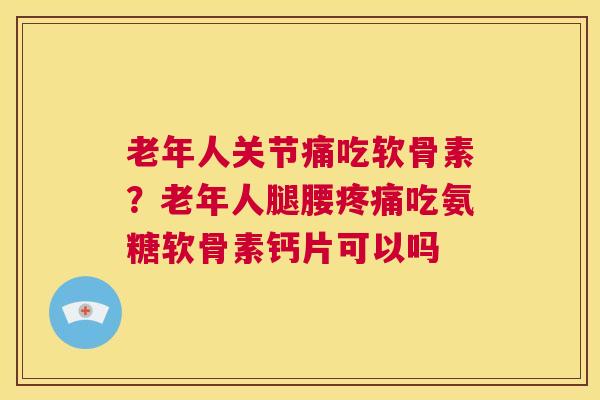 老年人关节痛吃软骨素？老年人腿腰疼痛吃氨糖软骨素钙片可以吗