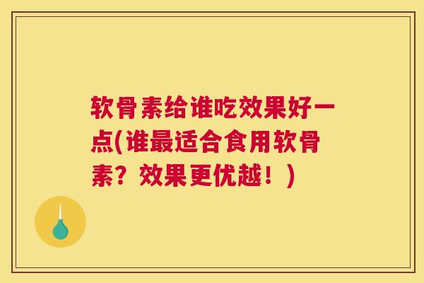 软骨素给谁吃效果好一点(谁最适合食用软骨素？效果更优越！)