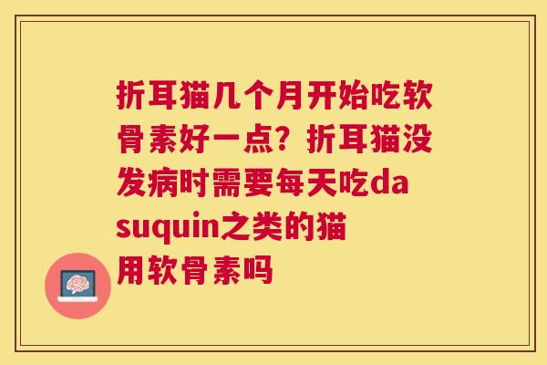 折耳猫几个月开始吃软骨素好一点？折耳猫没发病时需要每天吃dasuquin之类的猫用软骨素吗