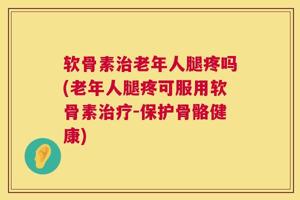 软骨素治老年人腿疼吗(老年人腿疼可服用软骨素治疗-保护骨骼健康)