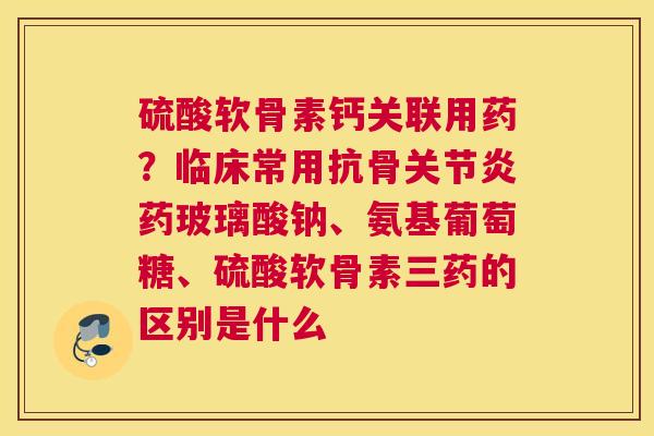 硫酸软骨素钙关联用药？临床常用抗骨关节炎药玻璃酸钠、氨基葡萄糖、硫酸软骨素三药的区别是什么