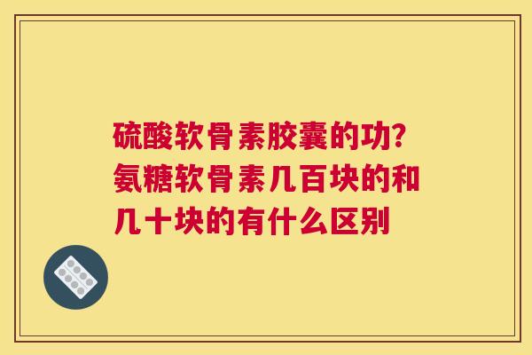硫酸软骨素胶囊的功？氨糖软骨素几百块的和几十块的有什么区别