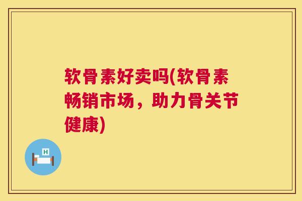 软骨素好卖吗(软骨素畅销市场，助力骨关节健康)
