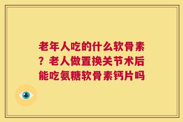 老年人吃的什么软骨素？老人做置换关节术后能吃氨糖软骨素钙片吗