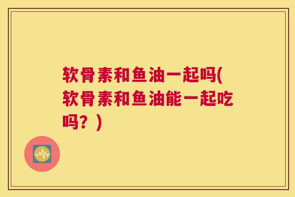 软骨素和鱼油一起吗(软骨素和鱼油能一起吃吗？)