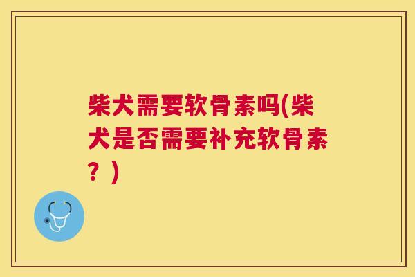 柴犬需要软骨素吗(柴犬是否需要补充软骨素？)