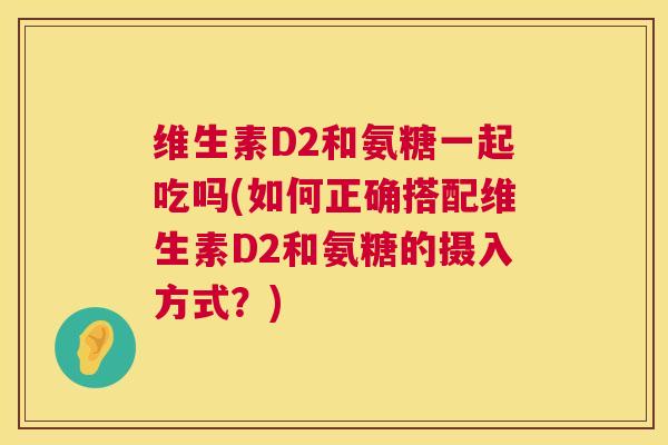 维生素D2和氨糖一起吃吗(如何正确搭配维生素D2和氨糖的摄入方式?) 维生素D2和氨糖一起吃吗(如何正确搭配维生素D2和氨糖的摄入方式?)