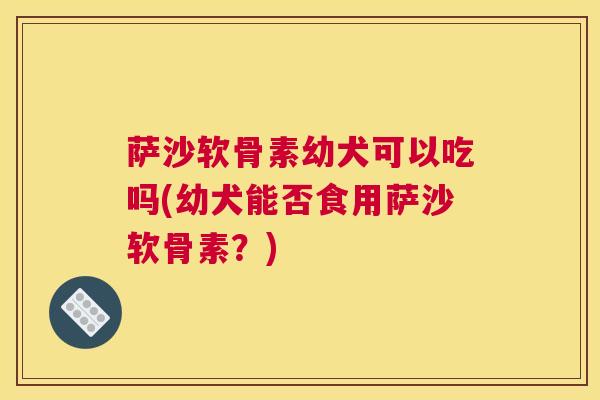 萨沙软骨素幼犬可以吃吗(幼犬能否食用萨沙软骨素？)