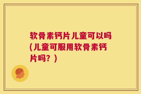 软骨素钙片儿童可以吗(儿童可服用软骨素钙片吗？)
