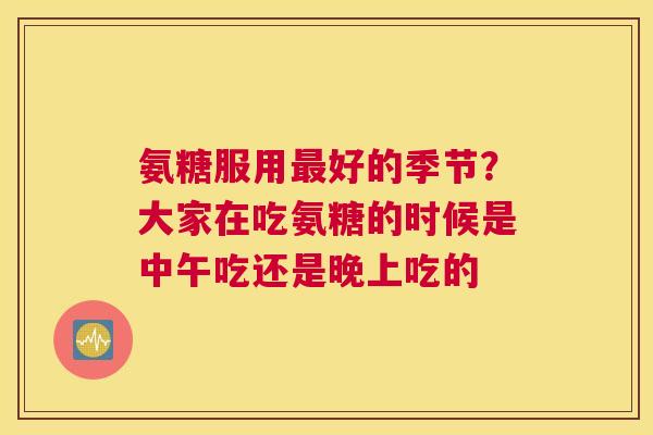 氨糖服用最好的季节？大家在吃氨糖的时候是中午吃还是晚上吃的