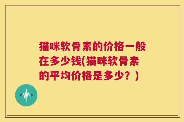 猫咪软骨素的价格一般在多少钱(猫咪软骨素的平均价格是多少？)