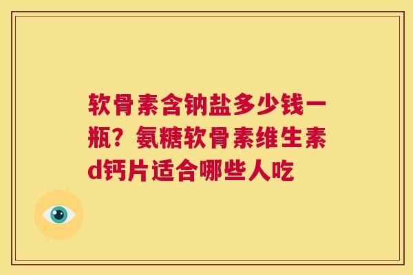 软骨素含钠盐多少钱一瓶？氨糖软骨素维生素d钙片适合哪些人吃