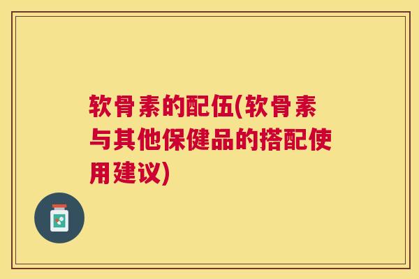 软骨素的配伍(软骨素与其他保健品的搭配使用建议)
