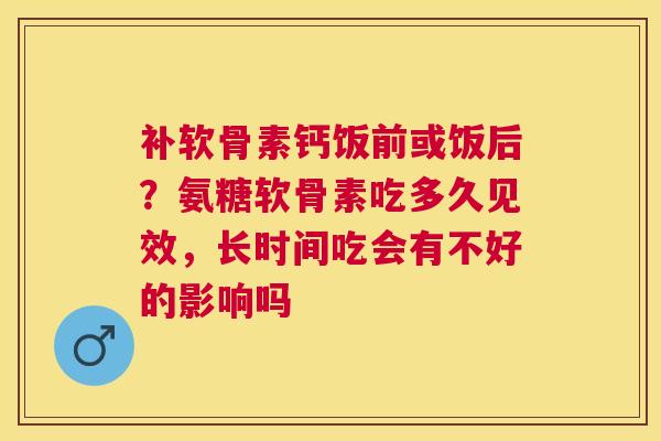 补软骨素钙饭前或饭后？氨糖软骨素吃多久见效，长时间吃会有不好的影响吗