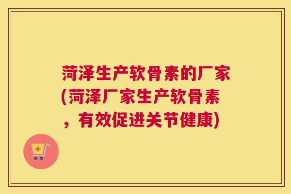 菏泽生产软骨素的厂家(菏泽厂家生产软骨素，有效促进关节健康)