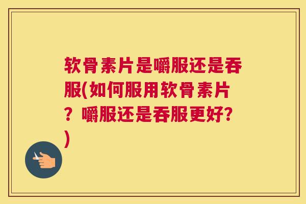 软骨素片是嚼服还是吞服(如何服用软骨素片？嚼服还是吞服更好？)