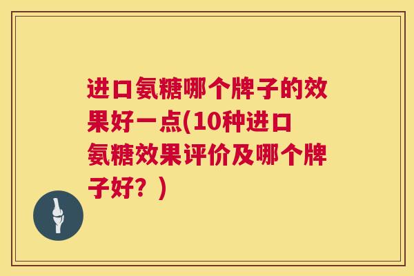 进口氨糖哪个牌子的效果好一点(10种进口氨糖效果评价及哪个牌子好？)