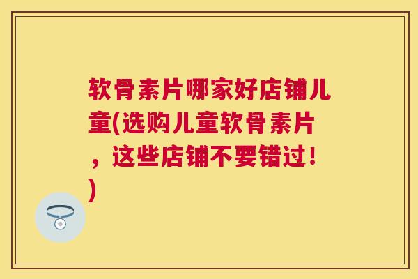 软骨素片哪家好店铺儿童(选购儿童软骨素片，这些店铺不要错过！)
