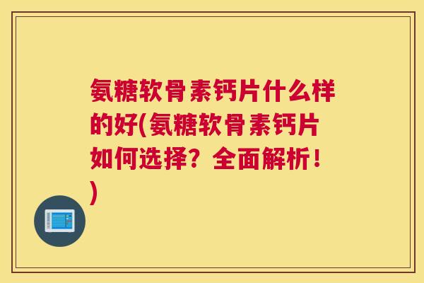 氨糖软骨素钙片什么样的好(氨糖软骨素钙片如何选择？全面解析！)